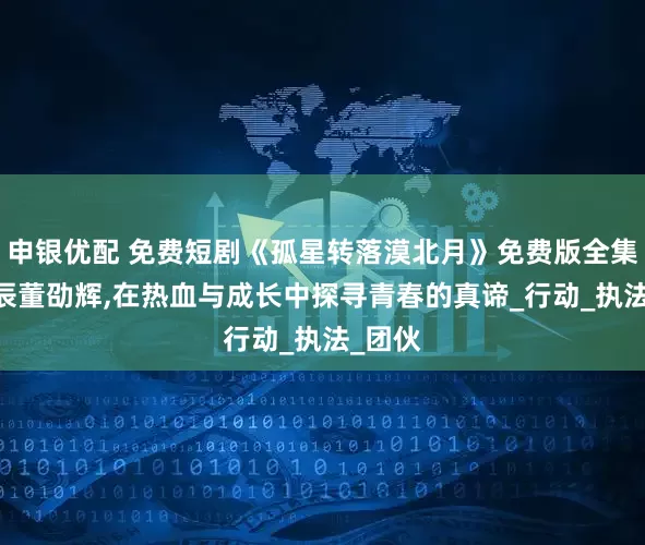 申银优配 免费短剧《孤星转落漠北月》免费版全集,刘昱辰董劭辉,在热血与成长中探寻青春的真谛_行动_执法_团伙