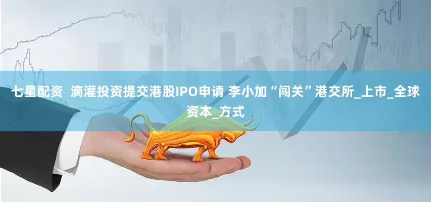 七星配资  滴灌投资提交港股IPO申请 李小加“闯关”港交所_上市_全球资本_方式