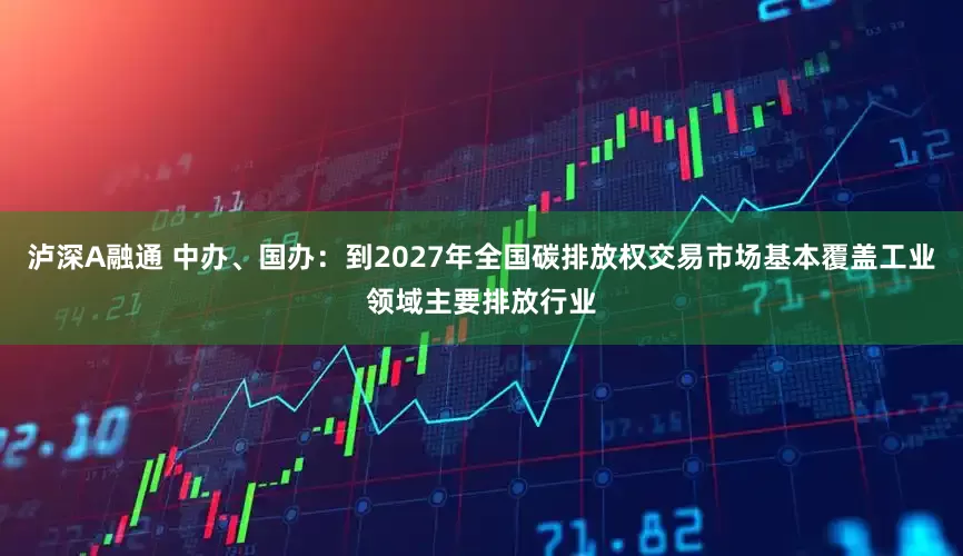 泸深A融通 中办、国办：到2027年全国碳排放权交易市场基本覆盖工业领域主要排放行业